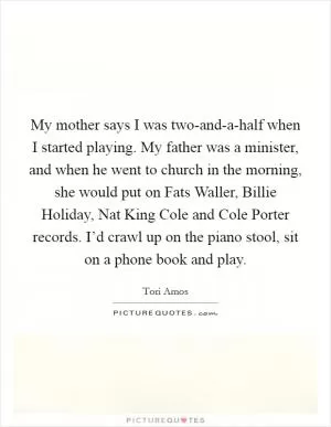 My mother says I was two-and-a-half when I started playing. My father was a minister, and when he went to church in the morning, she would put on Fats Waller, Billie Holiday, Nat King Cole and Cole Porter records. I’d crawl up on the piano stool, sit on a phone book and play Picture Quote #1