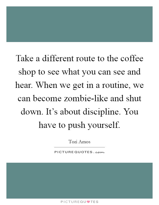 Take a different route to the coffee shop to see what you can see and hear. When we get in a routine, we can become zombie-like and shut down. It's about discipline. You have to push yourself Picture Quote #1
