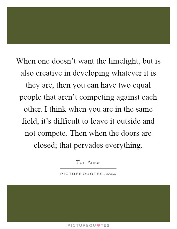 When one doesn't want the limelight, but is also creative in developing whatever it is they are, then you can have two equal people that aren't competing against each other. I think when you are in the same field, it's difficult to leave it outside and not compete. Then when the doors are closed; that pervades everything Picture Quote #1