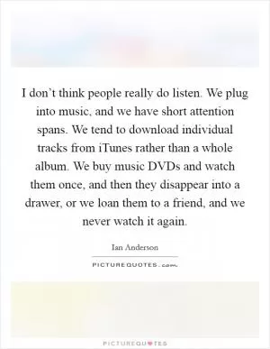 I don’t think people really do listen. We plug into music, and we have short attention spans. We tend to download individual tracks from iTunes rather than a whole album. We buy music DVDs and watch them once, and then they disappear into a drawer, or we loan them to a friend, and we never watch it again Picture Quote #1
