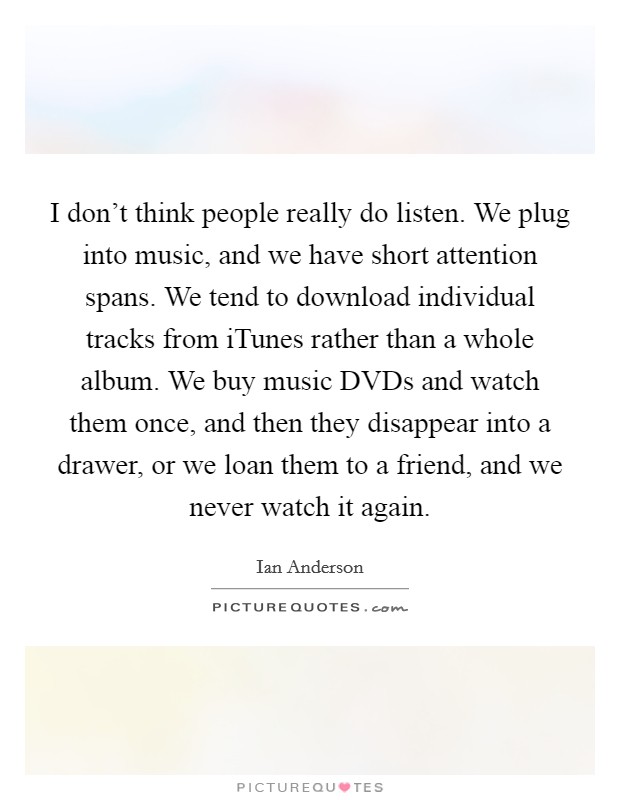 I don't think people really do listen. We plug into music, and we have short attention spans. We tend to download individual tracks from iTunes rather than a whole album. We buy music DVDs and watch them once, and then they disappear into a drawer, or we loan them to a friend, and we never watch it again Picture Quote #1
