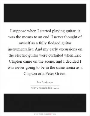 I suppose when I started playing guitar, it was the means to an end. I never thought of myself as a fully fledged guitar instrumentalist. And my early excursions on the electric guitar were curtailed when Eric Clapton came on the scene, and I decided I was never going to be in the same arena as a Clapton or a Peter Green Picture Quote #1