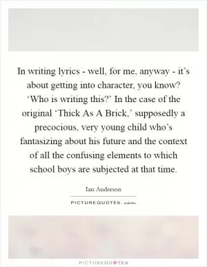 In writing lyrics - well, for me, anyway - it’s about getting into character, you know? ‘Who is writing this?’ In the case of the original ‘Thick As A Brick,’ supposedly a precocious, very young child who’s fantasizing about his future and the context of all the confusing elements to which school boys are subjected at that time Picture Quote #1
