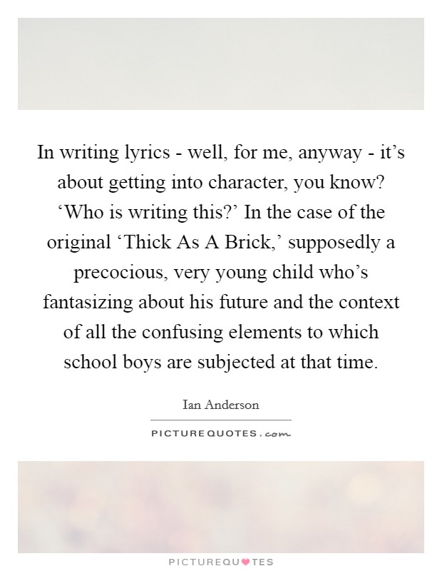 In writing lyrics - well, for me, anyway - it's about getting into character, you know? ‘Who is writing this?' In the case of the original ‘Thick As A Brick,' supposedly a precocious, very young child who's fantasizing about his future and the context of all the confusing elements to which school boys are subjected at that time Picture Quote #1