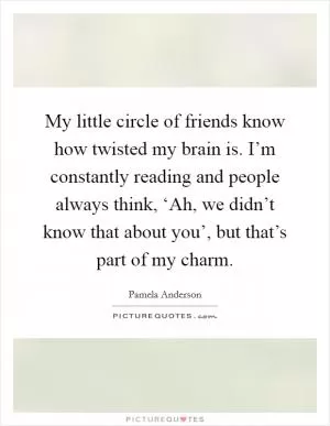My little circle of friends know how twisted my brain is. I’m constantly reading and people always think, ‘Ah, we didn’t know that about you’, but that’s part of my charm Picture Quote #1