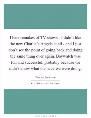 I hate remakes of TV shows - I didn’t like the new Charlie’s Angels at all - and I just don’t see the point of going back and doing the same thing over again. Baywatch was fun and successful, probably because we didn’t know what the heck we were doing Picture Quote #1