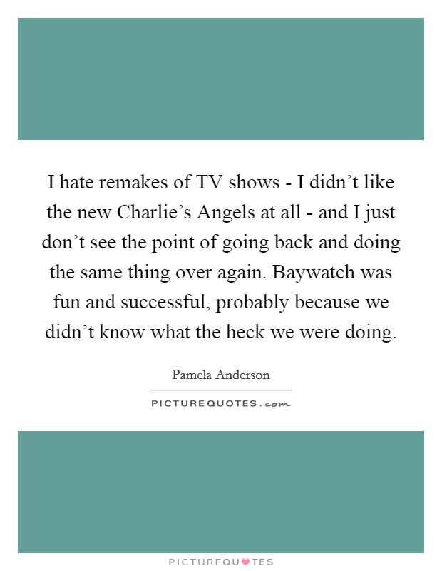 I hate remakes of TV shows - I didn't like the new Charlie's Angels at all - and I just don't see the point of going back and doing the same thing over again. Baywatch was fun and successful, probably because we didn't know what the heck we were doing Picture Quote #1