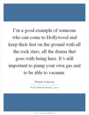 I’m a good example of someone who can come to Hollywood and keep their feet on the ground with all the rock stars, all the drama that goes with being here. It’s still important to pump your own gas and to be able to vacuum Picture Quote #1
