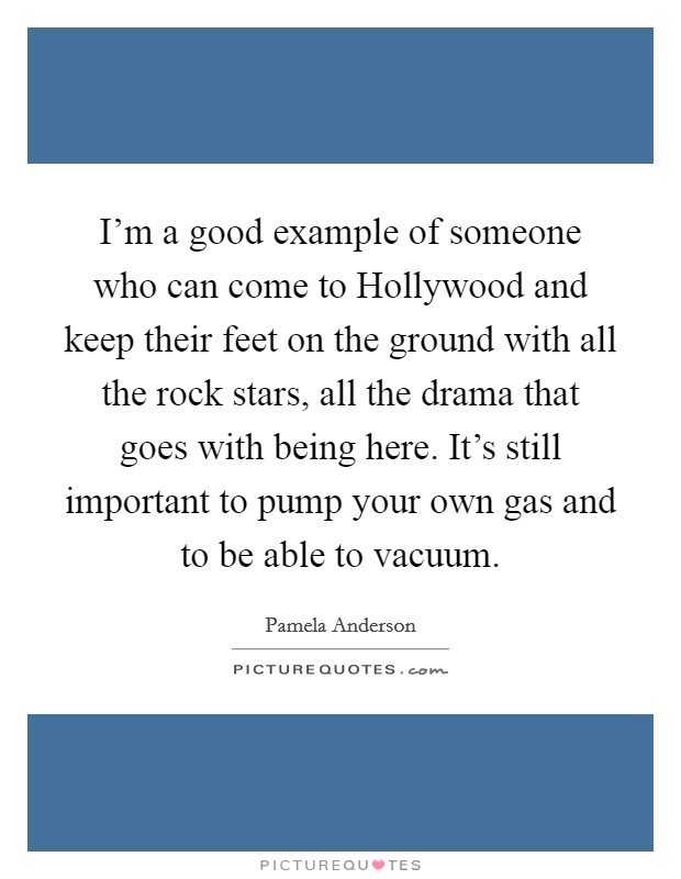I'm a good example of someone who can come to Hollywood and keep their feet on the ground with all the rock stars, all the drama that goes with being here. It's still important to pump your own gas and to be able to vacuum Picture Quote #1