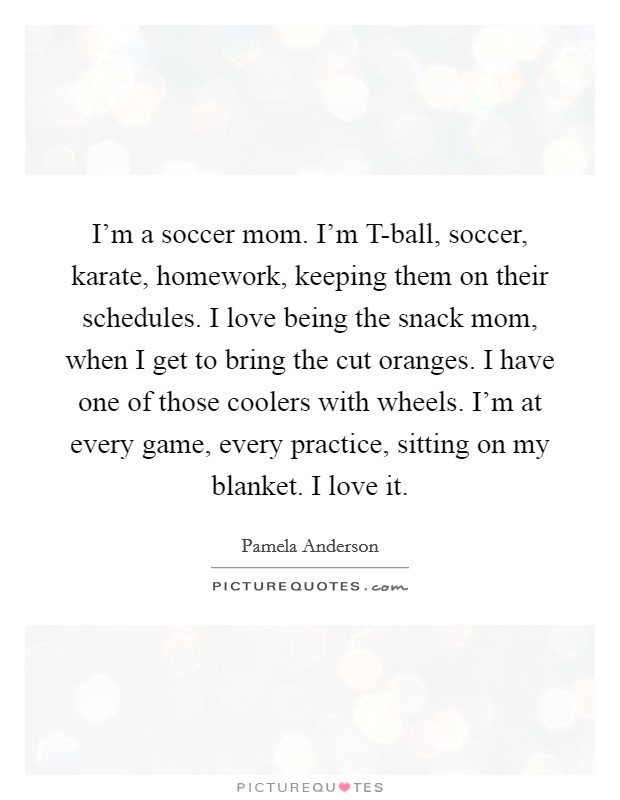 I'm a soccer mom. I'm T-ball, soccer, karate, homework, keeping them on their schedules. I love being the snack mom, when I get to bring the cut oranges. I have one of those coolers with wheels. I'm at every game, every practice, sitting on my blanket. I love it Picture Quote #1