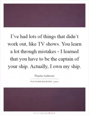 I’ve had lots of things that didn’t work out, like TV shows. You learn a lot through mistakes - I learned that you have to be the captain of your ship. Actually, I own my ship Picture Quote #1