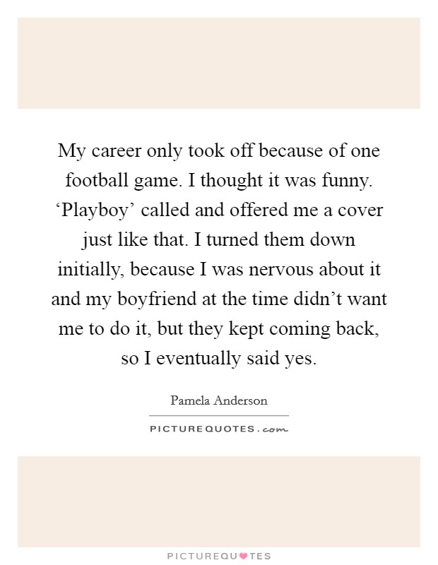 My career only took off because of one football game. I thought it was funny. ‘Playboy' called and offered me a cover just like that. I turned them down initially, because I was nervous about it and my boyfriend at the time didn't want me to do it, but they kept coming back, so I eventually said yes Picture Quote #1