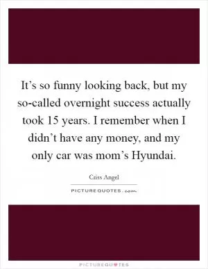 It’s so funny looking back, but my so-called overnight success actually took 15 years. I remember when I didn’t have any money, and my only car was mom’s Hyundai Picture Quote #1