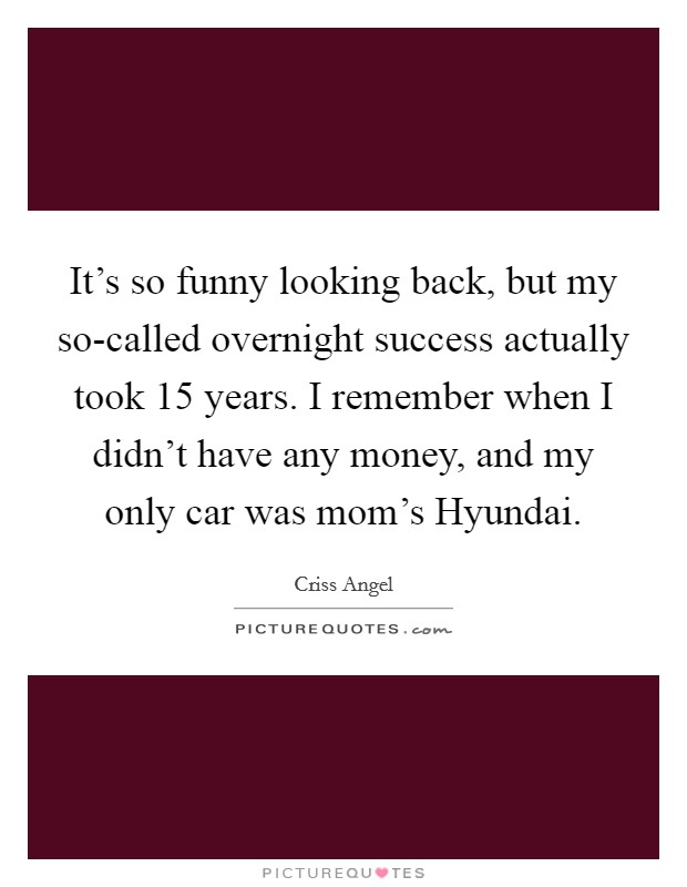 It's so funny looking back, but my so-called overnight success actually took 15 years. I remember when I didn't have any money, and my only car was mom's Hyundai Picture Quote #1