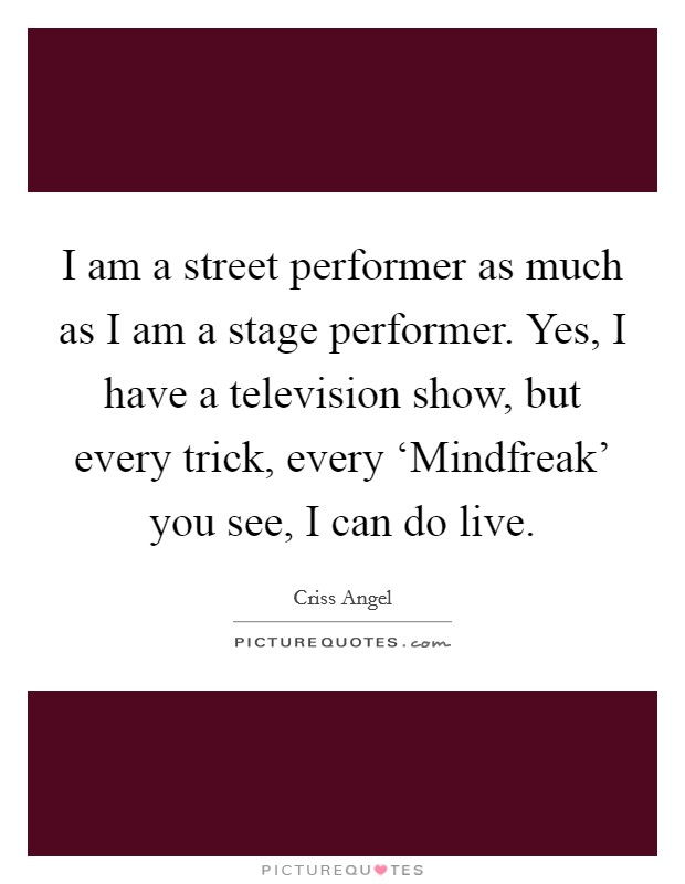 I am a street performer as much as I am a stage performer. Yes, I have a television show, but every trick, every ‘Mindfreak' you see, I can do live Picture Quote #1