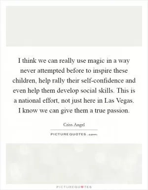 I think we can really use magic in a way never attempted before to inspire these children, help rally their self-confidence and even help them develop social skills. This is a national effort, not just here in Las Vegas. I know we can give them a true passion Picture Quote #1