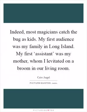 Indeed, most magicians catch the bug as kids. My first audience was my family in Long Island. My first ‘assistant’ was my mother, whom I levitated on a broom in our living room Picture Quote #1
