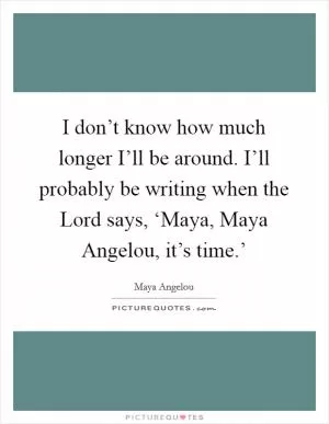 I don’t know how much longer I’ll be around. I’ll probably be writing when the Lord says, ‘Maya, Maya Angelou, it’s time.’ Picture Quote #1