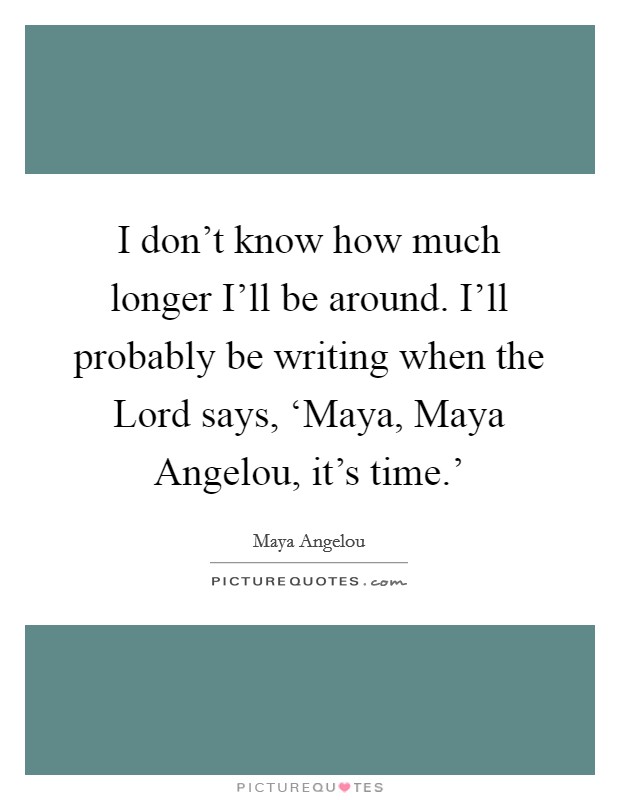 I don't know how much longer I'll be around. I'll probably be writing when the Lord says, ‘Maya, Maya Angelou, it's time.' Picture Quote #1