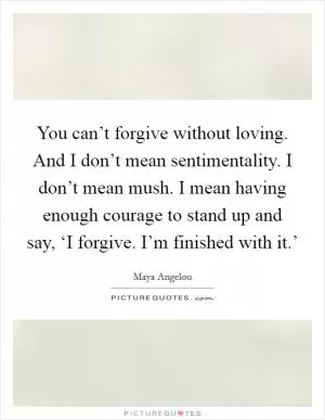 You can’t forgive without loving. And I don’t mean sentimentality. I don’t mean mush. I mean having enough courage to stand up and say, ‘I forgive. I’m finished with it.’ Picture Quote #1