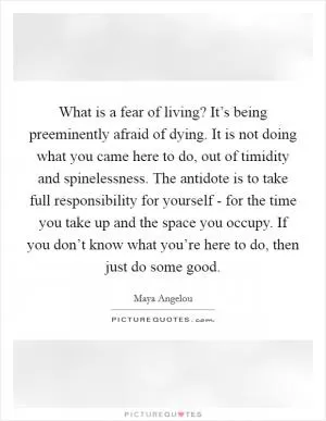 What is a fear of living? It’s being preeminently afraid of dying. It is not doing what you came here to do, out of timidity and spinelessness. The antidote is to take full responsibility for yourself - for the time you take up and the space you occupy. If you don’t know what you’re here to do, then just do some good Picture Quote #1