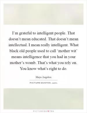 I’m grateful to intelligent people. That doesn’t mean educated. That doesn’t mean intellectual. I mean really intelligent. What black old people used to call ‘mother wit’ means intelligence that you had in your mother’s womb. That’s what you rely on. You know what’s right to do Picture Quote #1