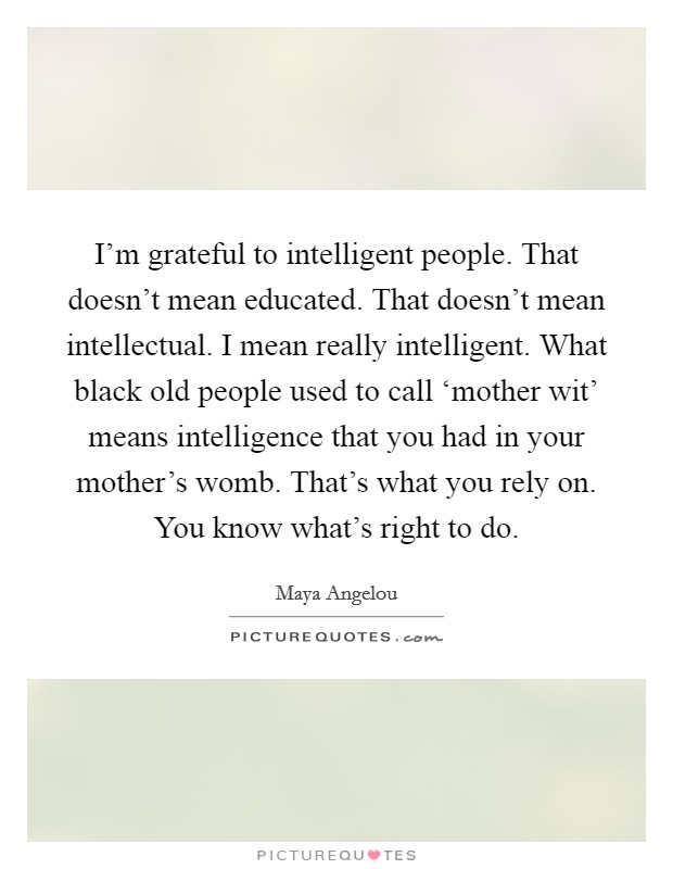 I'm grateful to intelligent people. That doesn't mean educated. That doesn't mean intellectual. I mean really intelligent. What black old people used to call ‘mother wit' means intelligence that you had in your mother's womb. That's what you rely on. You know what's right to do Picture Quote #1