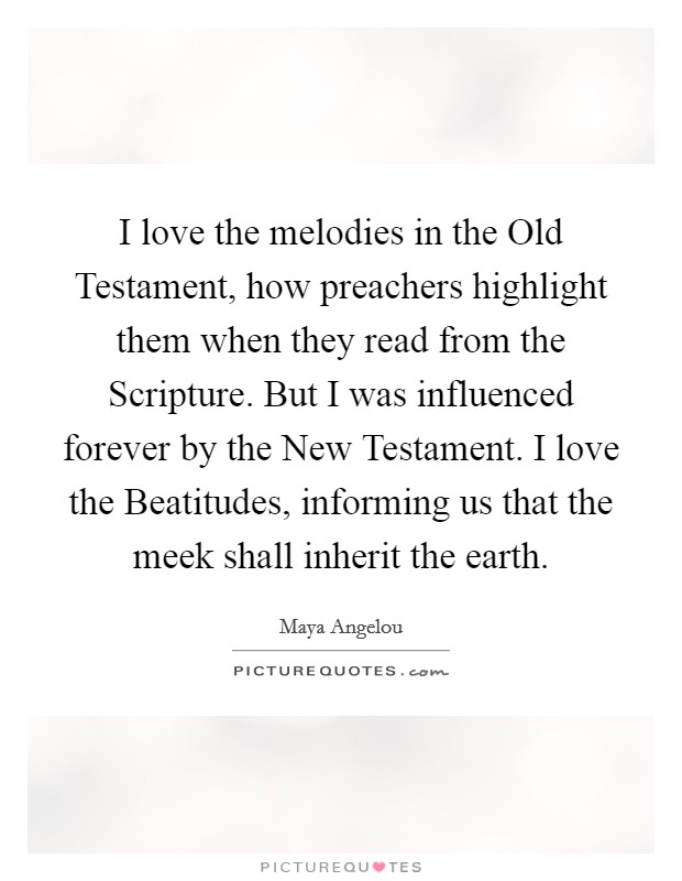 I love the melodies in the Old Testament, how preachers highlight them when they read from the Scripture. But I was influenced forever by the New Testament. I love the Beatitudes, informing us that the meek shall inherit the earth Picture Quote #1