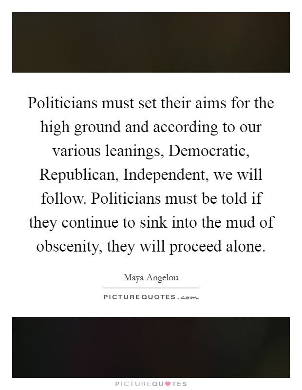 Politicians must set their aims for the high ground and according to our various leanings, Democratic, Republican, Independent, we will follow. Politicians must be told if they continue to sink into the mud of obscenity, they will proceed alone Picture Quote #1