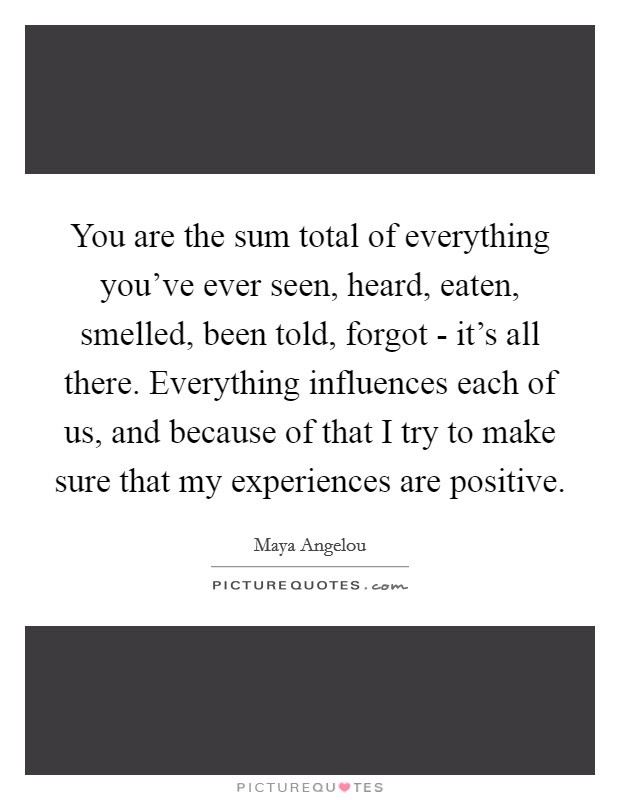 You are the sum total of everything you've ever seen, heard, eaten, smelled, been told, forgot - it's all there. Everything influences each of us, and because of that I try to make sure that my experiences are positive Picture Quote #1