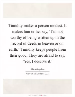 Timidity makes a person modest. It makes him or her say, ‘I’m not worthy of being written up in the record of deeds in heaven or on earth.’ Timidity keeps people from their good. They are afraid to say, ‘Yes, I deserve it.’ Picture Quote #1