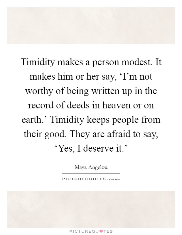 Timidity makes a person modest. It makes him or her say, ‘I'm not worthy of being written up in the record of deeds in heaven or on earth.' Timidity keeps people from their good. They are afraid to say, ‘Yes, I deserve it.' Picture Quote #1