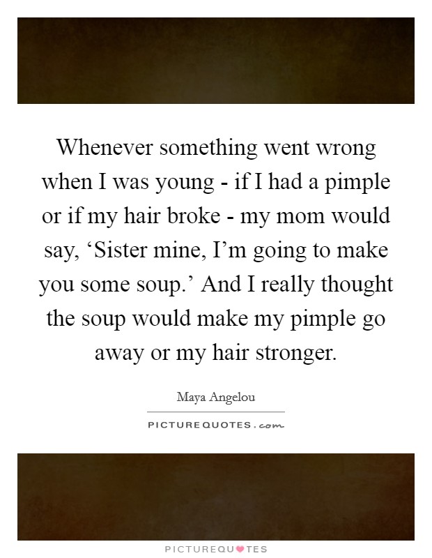 Whenever something went wrong when I was young - if I had a pimple or if my hair broke - my mom would say, ‘Sister mine, I'm going to make you some soup.' And I really thought the soup would make my pimple go away or my hair stronger Picture Quote #1
