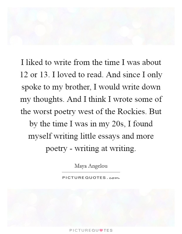 I liked to write from the time I was about 12 or 13. I loved to read. And since I only spoke to my brother, I would write down my thoughts. And I think I wrote some of the worst poetry west of the Rockies. But by the time I was in my 20s, I found myself writing little essays and more poetry - writing at writing Picture Quote #1