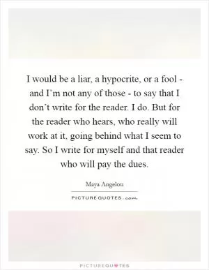 I would be a liar, a hypocrite, or a fool - and I’m not any of those - to say that I don’t write for the reader. I do. But for the reader who hears, who really will work at it, going behind what I seem to say. So I write for myself and that reader who will pay the dues Picture Quote #1