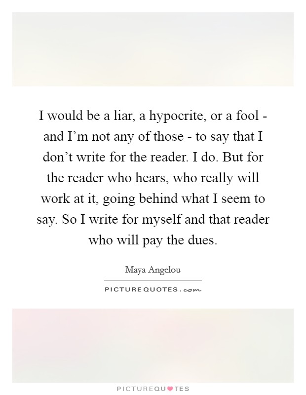 I would be a liar, a hypocrite, or a fool - and I'm not any of those - to say that I don't write for the reader. I do. But for the reader who hears, who really will work at it, going behind what I seem to say. So I write for myself and that reader who will pay the dues Picture Quote #1