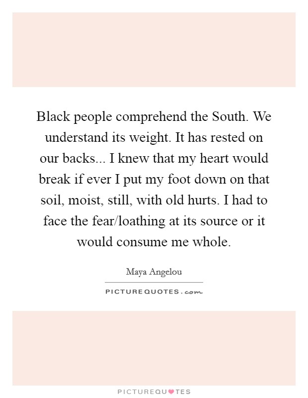 Black people comprehend the South. We understand its weight. It has rested on our backs... I knew that my heart would break if ever I put my foot down on that soil, moist, still, with old hurts. I had to face the fear/loathing at its source or it would consume me whole Picture Quote #1