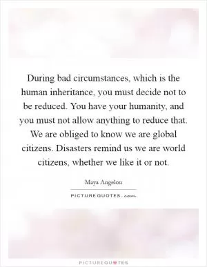 During bad circumstances, which is the human inheritance, you must decide not to be reduced. You have your humanity, and you must not allow anything to reduce that. We are obliged to know we are global citizens. Disasters remind us we are world citizens, whether we like it or not Picture Quote #1