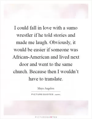 I could fall in love with a sumo wrestler if he told stories and made me laugh. Obviously, it would be easier if someone was African-American and lived next door and went to the same church. Because then I wouldn’t have to translate Picture Quote #1