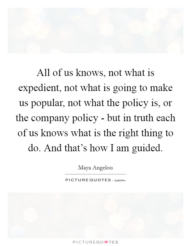All of us knows, not what is expedient, not what is going to make us popular, not what the policy is, or the company policy - but in truth each of us knows what is the right thing to do. And that's how I am guided Picture Quote #1