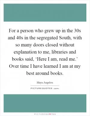 For a person who grew up in the  30s and  40s in the segregated South, with so many doors closed without explanation to me, libraries and books said, ‘Here I am, read me.’ Over time I have learned I am at my best around books Picture Quote #1