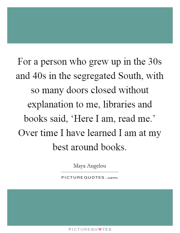 For a person who grew up in the  30s and  40s in the segregated South, with so many doors closed without explanation to me, libraries and books said, ‘Here I am, read me.' Over time I have learned I am at my best around books Picture Quote #1