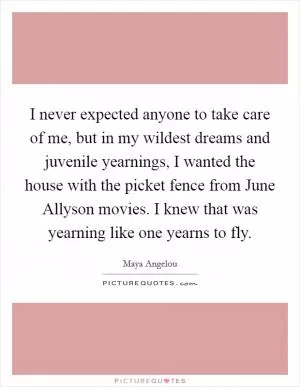 I never expected anyone to take care of me, but in my wildest dreams and juvenile yearnings, I wanted the house with the picket fence from June Allyson movies. I knew that was yearning like one yearns to fly Picture Quote #1