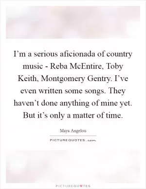 I’m a serious aficionada of country music - Reba McEntire, Toby Keith, Montgomery Gentry. I’ve even written some songs. They haven’t done anything of mine yet. But it’s only a matter of time Picture Quote #1