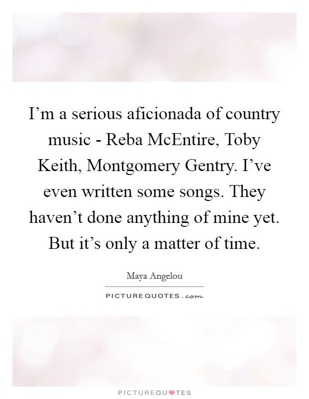 I'm a serious aficionada of country music - Reba McEntire, Toby Keith, Montgomery Gentry. I've even written some songs. They haven't done anything of mine yet. But it's only a matter of time Picture Quote #1