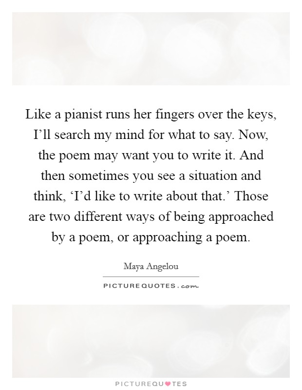 Like a pianist runs her fingers over the keys, I'll search my mind for what to say. Now, the poem may want you to write it. And then sometimes you see a situation and think, ‘I'd like to write about that.' Those are two different ways of being approached by a poem, or approaching a poem Picture Quote #1