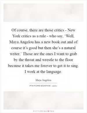 Of course, there are those critics - New York critics as a rule - who say, ‘Well, Maya Angelou has a new book out and of course it’s good but then she’s a natural writer.’ Those are the ones I want to grab by the throat and wrestle to the floor because it takes me forever to get it to sing. I work at the language Picture Quote #1