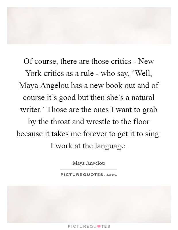 Of course, there are those critics - New York critics as a rule - who say, ‘Well, Maya Angelou has a new book out and of course it's good but then she's a natural writer.' Those are the ones I want to grab by the throat and wrestle to the floor because it takes me forever to get it to sing. I work at the language Picture Quote #1
