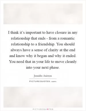 I think it’s important to have closure in any relationship that ends - from a romantic relationship to a friendship. You should always have a sense of clarity at the end and know why it began and why it ended. You need that in your life to move cleanly into your next phase Picture Quote #1