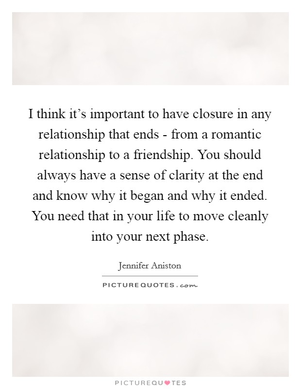 I think it's important to have closure in any relationship that ends - from a romantic relationship to a friendship. You should always have a sense of clarity at the end and know why it began and why it ended. You need that in your life to move cleanly into your next phase Picture Quote #1